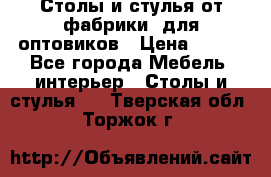 Столы и стулья от фабрики, для оптовиков › Цена ­ 180 - Все города Мебель, интерьер » Столы и стулья   . Тверская обл.,Торжок г.